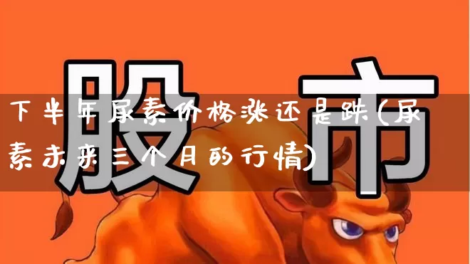 下半年尿素价格涨还是跌(尿素未来三个月的行情)_https://www.xzdzcjx.com_科创板_第1张