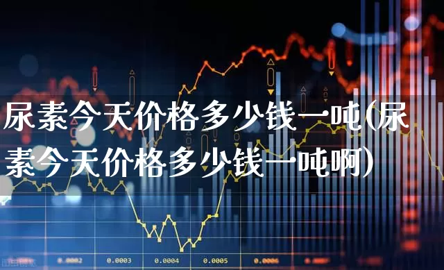 尿素今天价格多少钱一吨(尿素今天价格多少钱一吨啊)_https://www.xzdzcjx.com_上交所_第1张