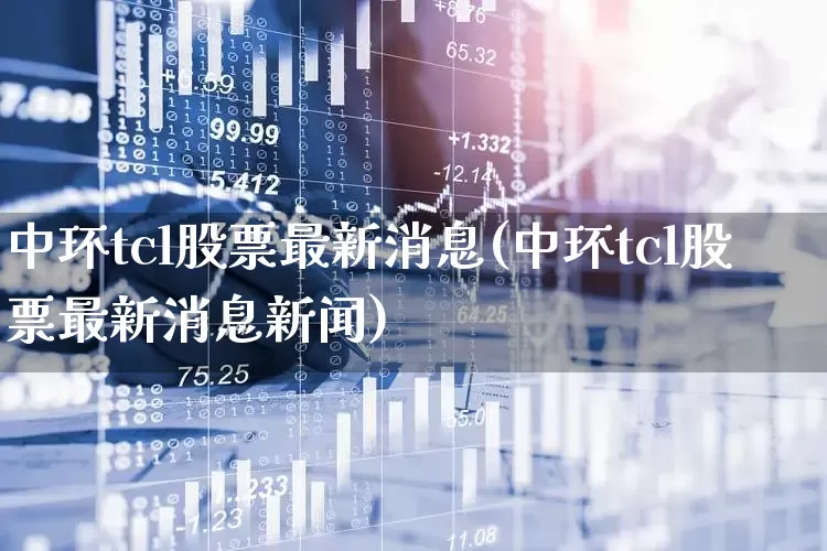 中环tcl股票最新消息(中环tcl股票最新消息新闻)_https://www.xzdzcjx.com_北交所_第1张
