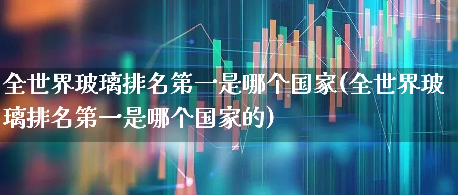 全世界玻璃排名第一是哪个国家(全世界玻璃排名第一是哪个国家的)_https://www.xzdzcjx.com_创业板_第1张
