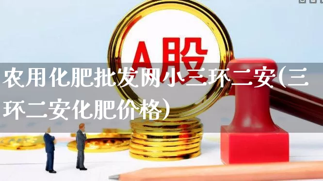 农用化肥批发网小三环二安(三环二安化肥价格)_https://www.xzdzcjx.com_科创板_第1张