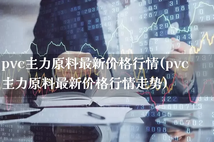 pvc主力原料最新价格行情(pvc主力原料最新价格行情走势)_https://www.xzdzcjx.com_深交所_第1张