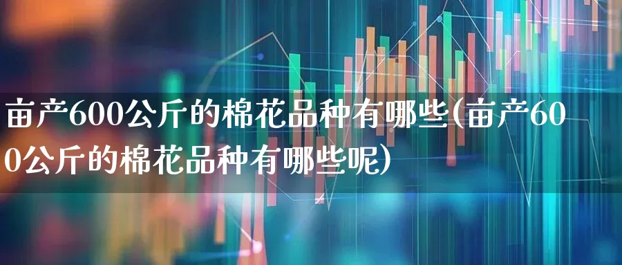 亩产600公斤的棉花品种有哪些(亩产600公斤的棉花品种有哪些呢)_https://www.xzdzcjx.com_北交所_第1张