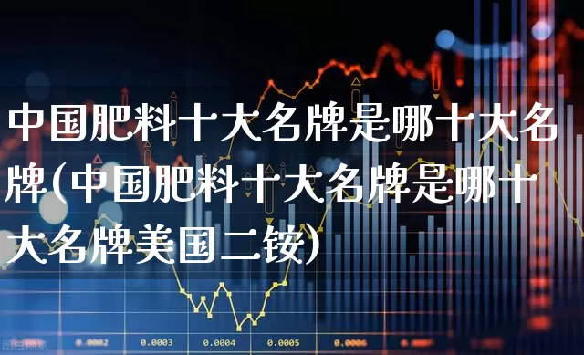中国肥料十大名牌是哪十大名牌(中国肥料十大名牌是哪十大名牌美国二铵)_https://www.xzdzcjx.com_上交所_第1张