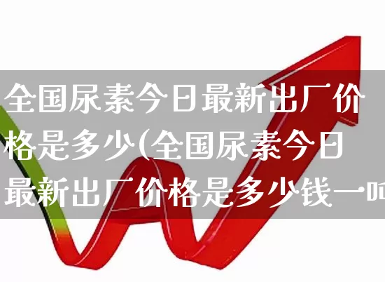 全国尿素今日最新出厂价格是多少(全国尿素今日最新出厂价格是多少钱一吨)_https://www.xzdzcjx.com_上交所_第1张
