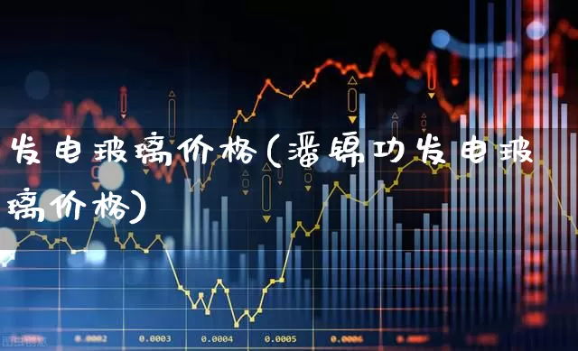 发电玻璃价格(潘锦功发电玻璃价格)_https://www.xzdzcjx.com_北交所_第1张