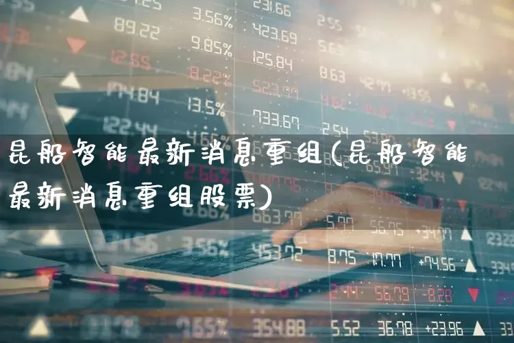 昆船智能最新消息重组(昆船智能最新消息重组股票)_https://www.xzdzcjx.com_上交所_第1张