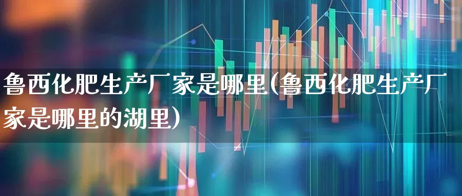 鲁西化肥生产厂家是哪里(鲁西化肥生产厂家是哪里的湖里)_https://www.xzdzcjx.com_创业板_第1张