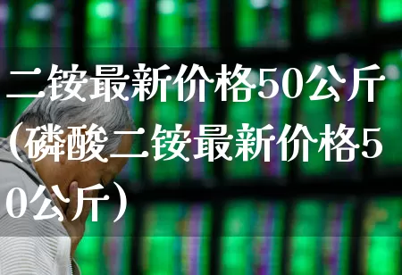 二铵最新价格50公斤(磷酸二铵最新价格50公斤)_https://www.xzdzcjx.com_深交所_第1张
