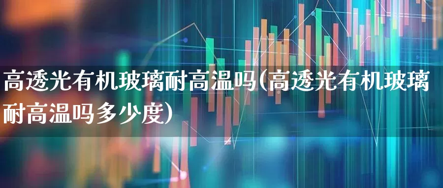 高透光有机玻璃耐高温吗(高透光有机玻璃耐高温吗多少度)_https://www.xzdzcjx.com_科创板_第1张