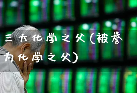 三大化学之父(被誉为化学之父)_https://www.xzdzcjx.com_北交所_第1张