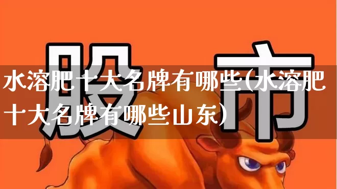 水溶肥十大名牌有哪些(水溶肥十大名牌有哪些山东)_https://www.xzdzcjx.com_创业板_第1张