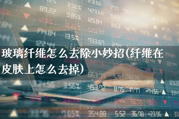 玻璃纤维怎么去除小妙招(纤维在皮肤上怎么去掉)_https://www.xzdzcjx.com_深交所_第1张