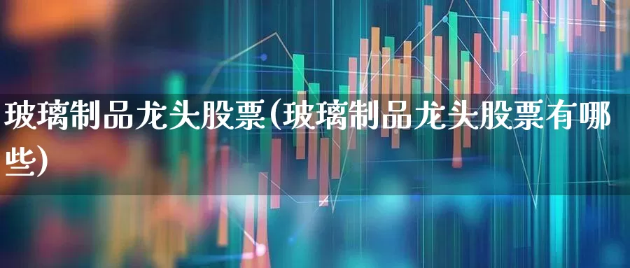 玻璃制品龙头股票(玻璃制品龙头股票有哪些)_https://www.xzdzcjx.com_深交所_第1张