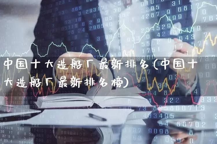 中国十大造船厂最新排名(中国十大造船厂最新排名榜)_https://www.xzdzcjx.com_创业板_第1张