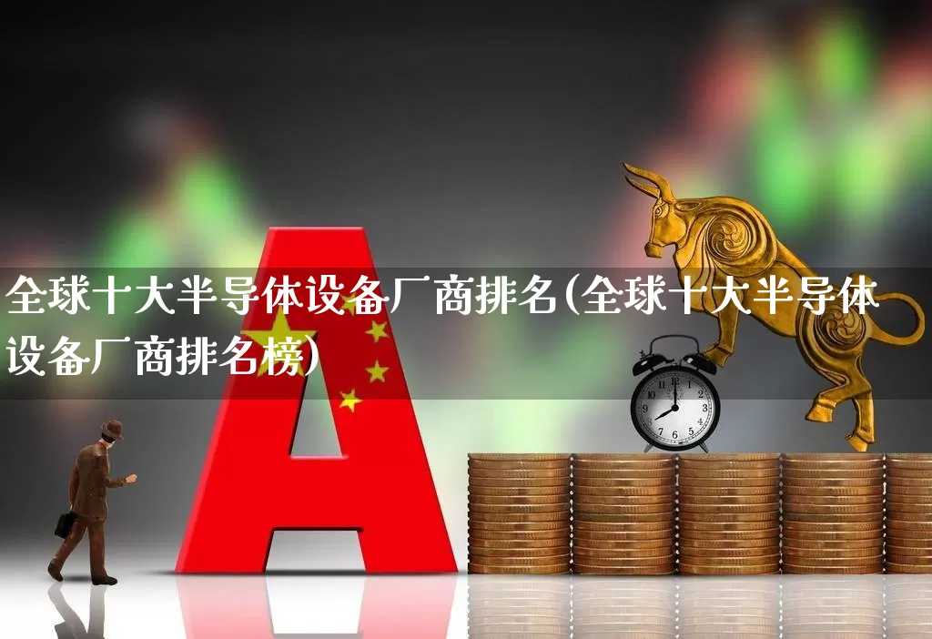 全球十大半导体设备厂商排名(全球十大半导体设备厂商排名榜)_https://www.xzdzcjx.com_上交所_第1张