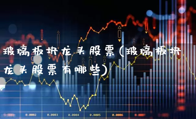 玻璃板块龙头股票(玻璃板块龙头股票有哪些)_https://www.xzdzcjx.com_深交所_第1张