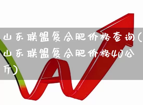 山东联盟复合肥价格查询(山东联盟复合肥价格40公斤)_https://www.xzdzcjx.com_上交所_第1张