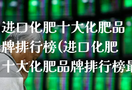 进口化肥十大化肥品牌排行榜(进口化肥十大化肥品牌排行榜最新)_https://www.xzdzcjx.com_科创板_第1张