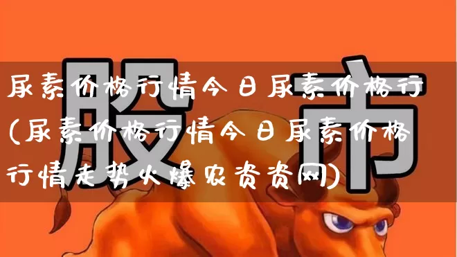 尿素价格行情今日尿素价格行(尿素价格行情今日尿素价格行情走势火爆农资资网)_https://www.xzdzcjx.com_北交所_第1张