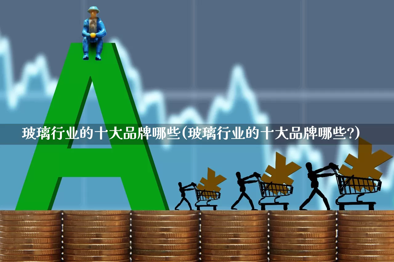 玻璃行业的十大品牌哪些(玻璃行业的十大品牌哪些?)_https://www.xzdzcjx.com_深交所_第1张