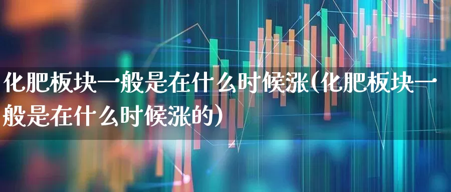 化肥板块一般是在什么时候涨(化肥板块一般是在什么时候涨的)_https://www.xzdzcjx.com_上交所_第1张