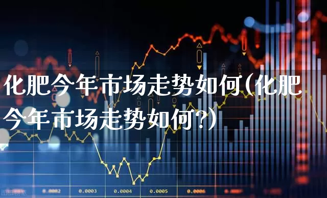 化肥今年市场走势如何(化肥今年市场走势如何?)_https://www.xzdzcjx.com_深交所_第1张