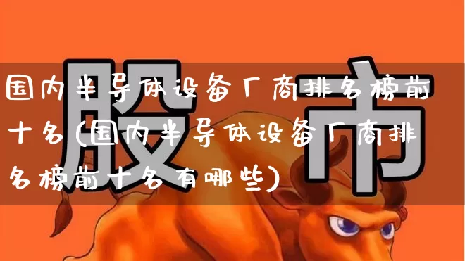 国内半导体设备厂商排名榜前十名(国内半导体设备厂商排名榜前十名有哪些)_https://www.xzdzcjx.com_深交所_第1张