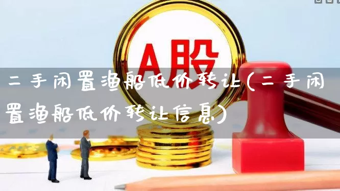 二手闲置渔船低价转让(二手闲置渔船低价转让信息)_https://www.xzdzcjx.com_创业板_第1张