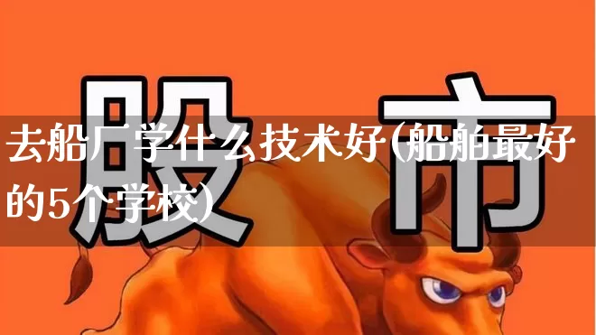 去船厂学什么技术好(船舶最好的5个学校)_https://www.xzdzcjx.com_创业板_第1张