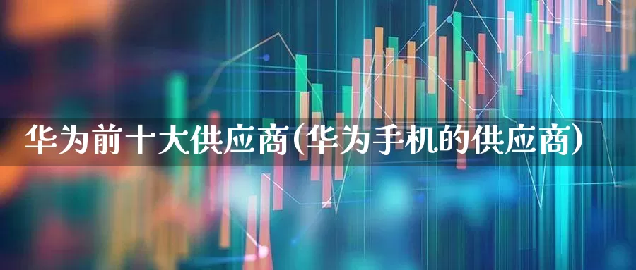 华为前十大供应商(华为手机的供应商)_https://www.xzdzcjx.com_创业板_第1张