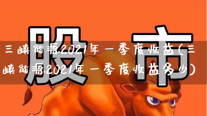 三峡能源2021年一季度收益(三峡能源2021年一季度收益多少)_https://www.xzdzcjx.com_深交所_第1张