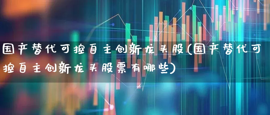 国产替代可控自主创新龙头股(国产替代可控自主创新龙头股票有哪些)_https://www.xzdzcjx.com_上交所_第1张