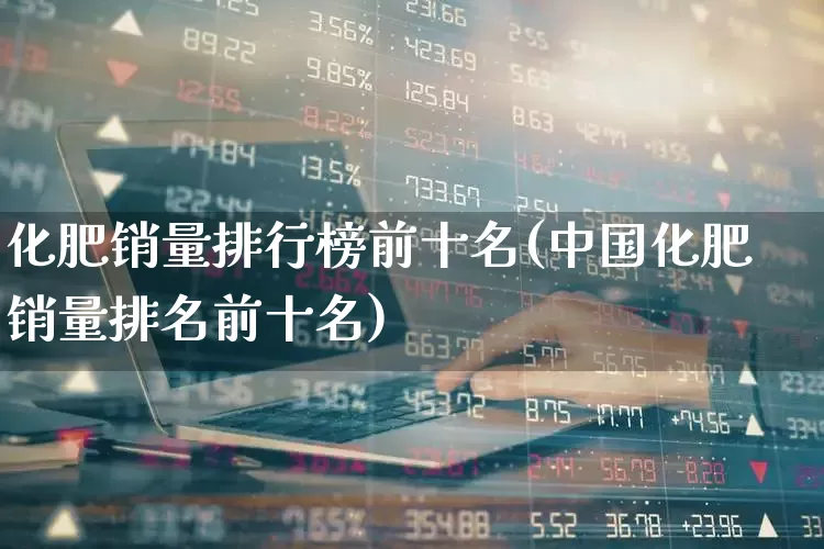 化肥销量排行榜前十名(中国化肥销量排名前十名)_https://www.xzdzcjx.com_深交所_第1张