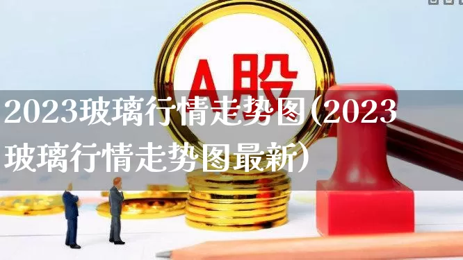 2023玻璃行情走势图(2023玻璃行情走势图最新)_https://www.xzdzcjx.com_创业板_第1张