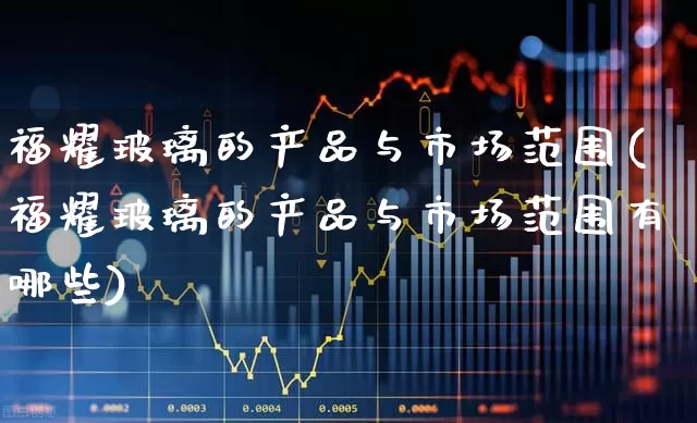 福耀玻璃的产品与市场范围(福耀玻璃的产品与市场范围有哪些)_https://www.xzdzcjx.com_上交所_第1张
