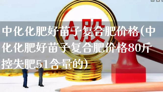 中化化肥好苗子复合肥价格(中化化肥好苗子复合肥价格80斤控失肥51含量的)_https://www.xzdzcjx.com_创业板_第1张