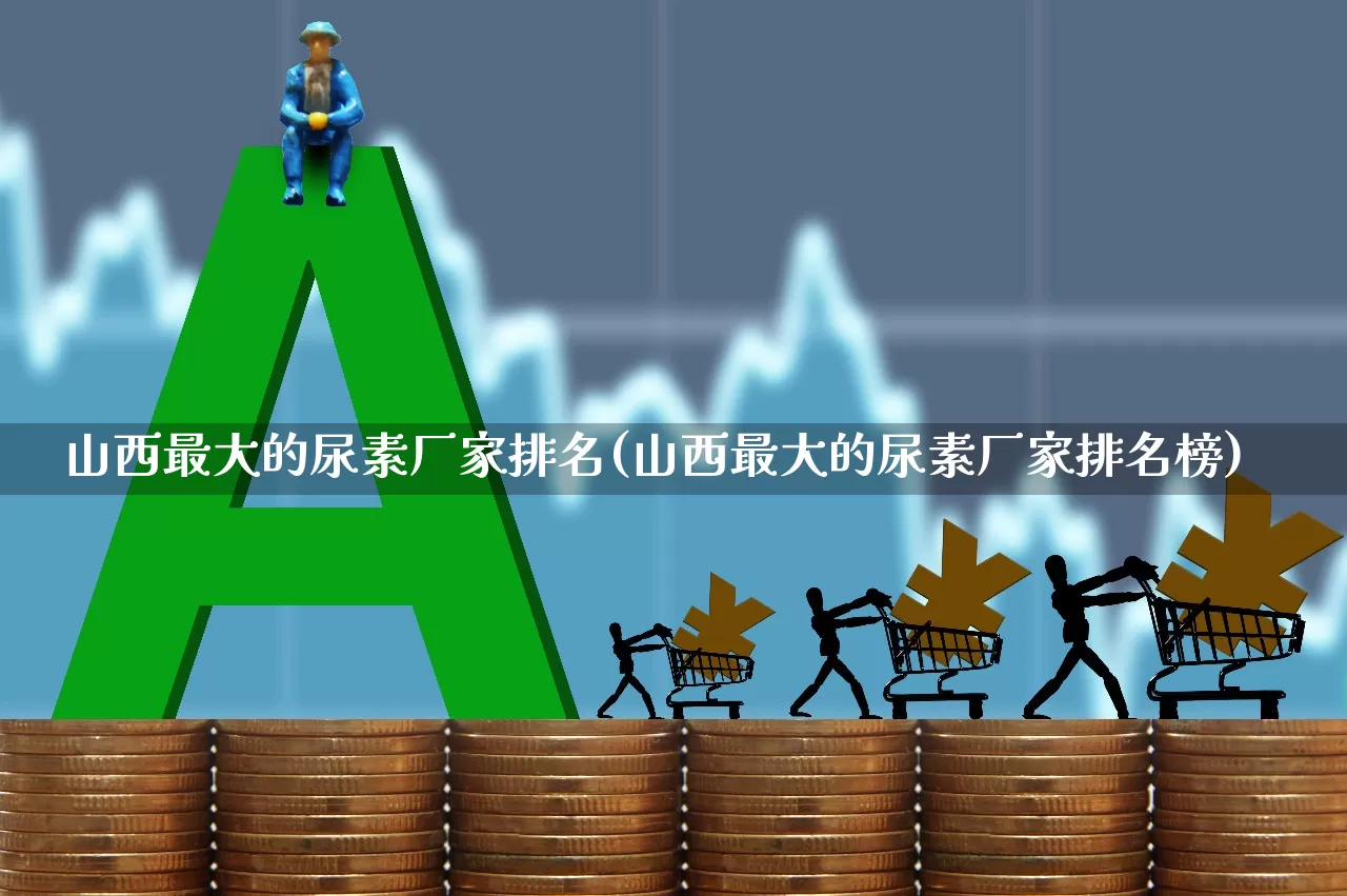 山西最大的尿素厂家排名(山西最大的尿素厂家排名榜)_https://www.xzdzcjx.com_上交所_第1张