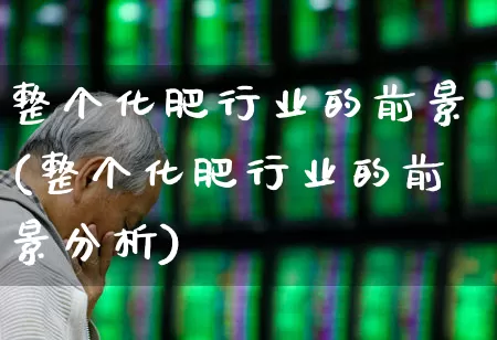 整个化肥行业的前景(整个化肥行业的前景分析)_https://www.xzdzcjx.com_创业板_第1张