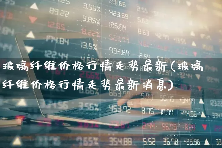 玻璃纤维价格行情走势最新(玻璃纤维价格行情走势最新消息)_https://www.xzdzcjx.com_上交所_第1张