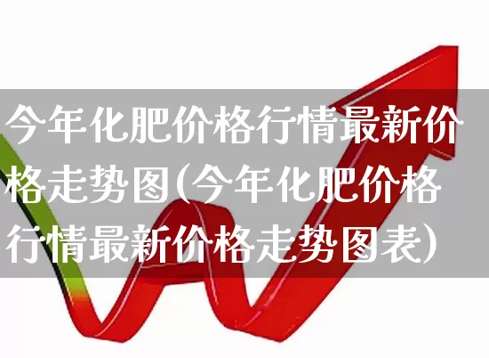 今年化肥价格行情最新价格走势图(今年化肥价格行情最新价格走势图表)_https://www.xzdzcjx.com_上交所_第1张