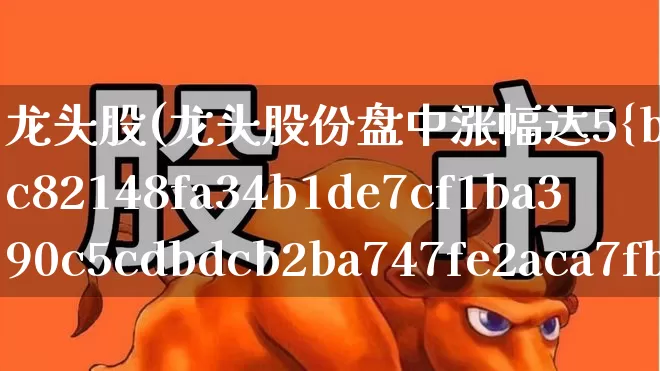 龙头股(龙头股份盘中涨幅达5%)_https://www.xzdzcjx.com_北交所_第1张