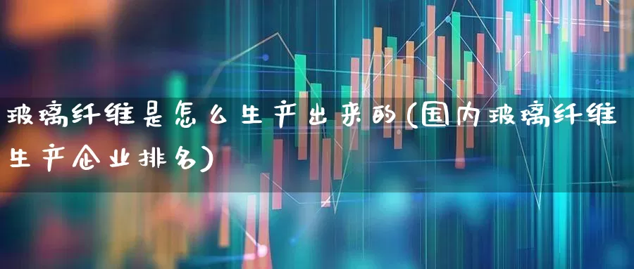 玻璃纤维是怎么生产出来的(国内玻璃纤维生产企业排名)_https://www.xzdzcjx.com_北交所_第1张