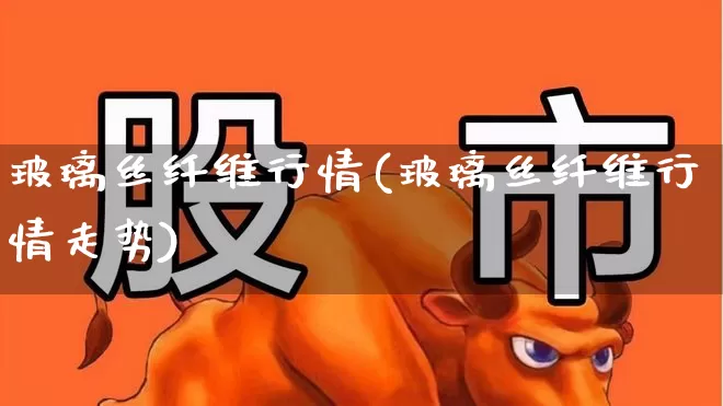 玻璃丝纤维行情(玻璃丝纤维行情走势)_https://www.xzdzcjx.com_北交所_第1张