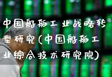 中国船舶工业战略转型研究(中国船舶工业综合技术研究院)_https://www.xzdzcjx.com_上交所_第1张
