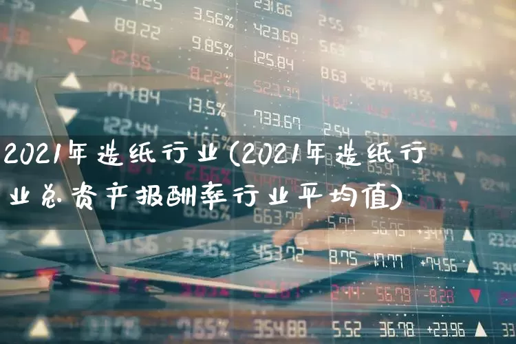 2021年造纸行业(2021年造纸行业总资产报酬率行业平均值)_https://www.xzdzcjx.com_北交所_第1张
