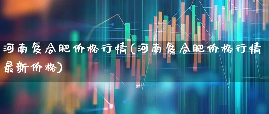 河南复合肥价格行情(河南复合肥价格行情最新价格)_https://www.xzdzcjx.com_深交所_第1张