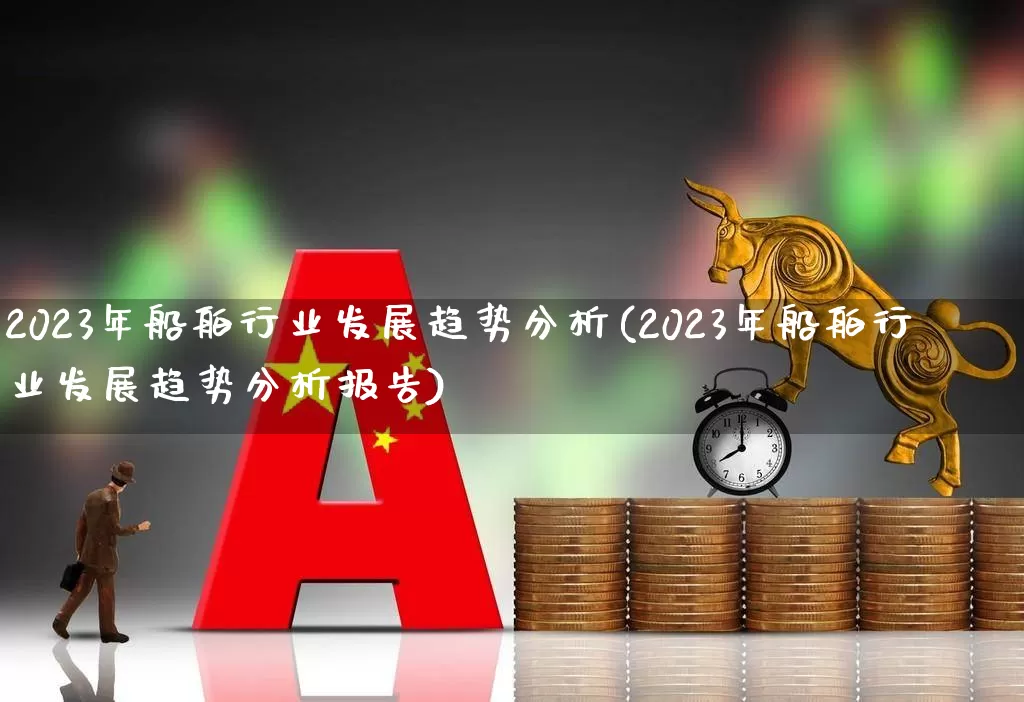 2023年船舶行业发展趋势分析(2023年船舶行业发展趋势分析报告)_https://www.xzdzcjx.com_北交所_第1张