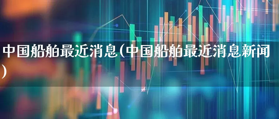 中国船舶最近消息(中国船舶最近消息新闻)_科创板_第1张_财经网 中国船舶最近消息(中国船舶最近消息新闻)_https://www.xzdzcjx.com_科创板_第1张