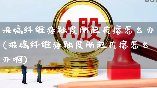 玻璃纤维接触皮肤起疙瘩怎么办(玻璃纤维接触皮肤起疙瘩怎么办啊)_https://www.xzdzcjx.com_深交所_第1张